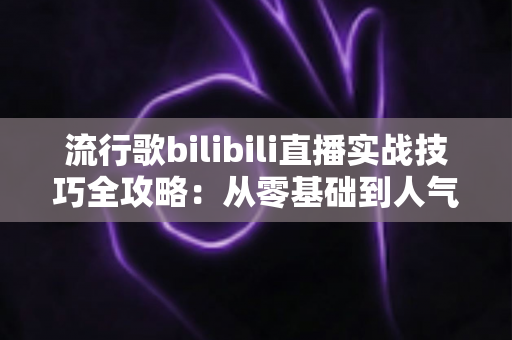 流行歌bilibili直播实战技巧全攻略：从零基础到人气唱见主播的进阶之路