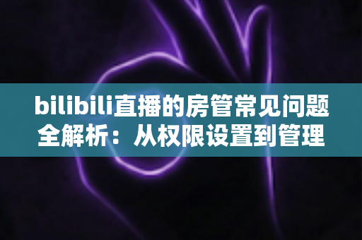 bilibili直播的房管常见问题全解析：从权限设置到管理技巧一站式指南