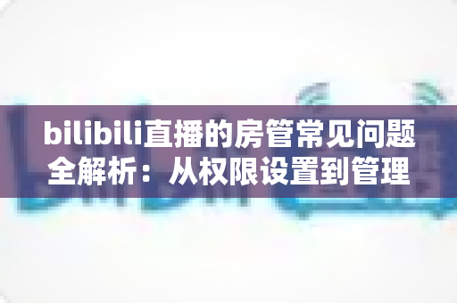 bilibili直播的房管常见问题全解析：从权限设置到管理技巧一站式指南