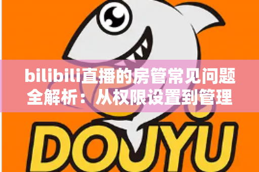 bilibili直播的房管常见问题全解析：从权限设置到管理技巧一站式指南