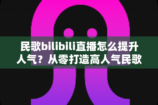 民歌bilibili直播怎么提升人气?从零打造高人气民歌直播间的实战指南 民歌bilibili直播怎么提升人气?从零打造高人气民歌直播间的实战指南