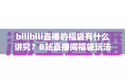 bilibili直播的福袋有什么讲究?B站直播间福袋玩法全解析与避坑指南 bilibili直播的福袋有什么讲究?B站直播间福袋玩法全解析与避坑指南