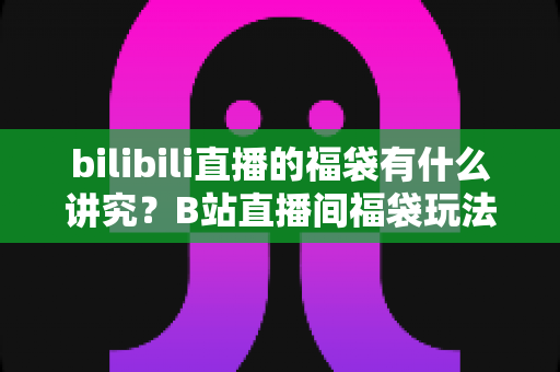 bilibili直播的福袋有什么讲究?B站直播间福袋玩法全解析与避坑指南 bilibili直播的福袋有什么讲究?B站直播间福袋玩法全解析与避坑指南