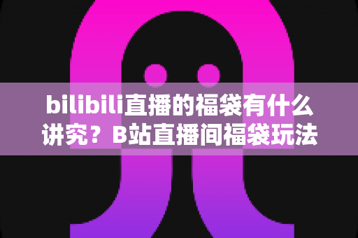 bilibili直播的福袋有什么讲究?B站直播间福袋玩法全解析与避坑指南 bilibili直播的福袋有什么讲究?B站直播间福袋玩法全解析与避坑指南