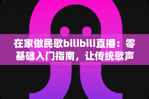 在家做民歌bilibili直播：零基础入门指南，让传统歌声唱响你的客厅
