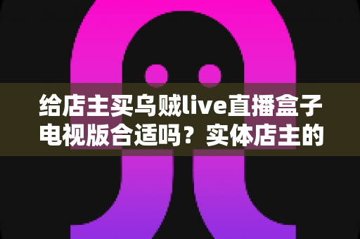 给店主买乌贼live直播盒子电视版合适吗?实体店主的直播盒子选购与使用全攻略 给店主买乌贼live直播盒子电视版合适吗?实体店主的直播盒子选购与使用全攻略