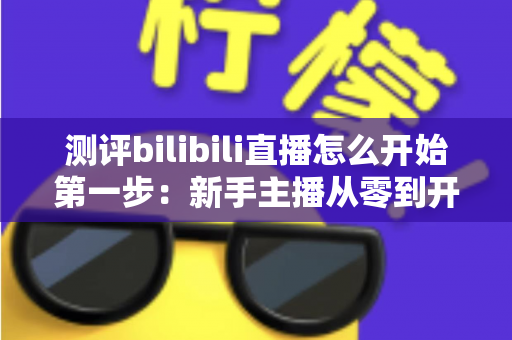 测评bilibili直播怎么开始第一步:新手主播从零到开播的完整实操指南 测评bilibili直播怎么开始第一步:新手主播从零到开播的完整实操指南