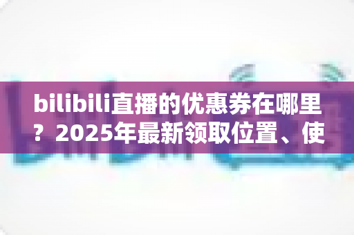 bilibili直播的优惠券在哪里?2025年最新领取位置、使用方法与省钱攻略一文讲透 bilibili直播的优惠券在哪里?2025年最新领取位置、使用方法与省钱攻略一文讲透