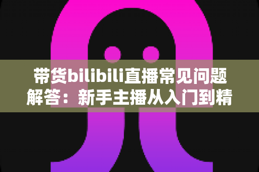 带货bilibili直播常见问题解答:新手主播从入门到精通的实战指南 带货bilibili直播常见问题解答:新手主播从入门到精通的实战指南