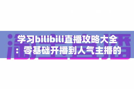 学习bilibili直播攻略大全:零基础开播到人气主播的进阶实战指南 学习bilibili直播攻略大全:零基础开播到人气主播的进阶实战指南