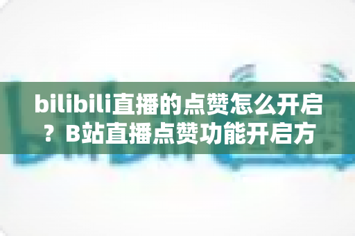 bilibili直播的点赞怎么开启？B站直播点赞功能开启方法与涨赞运营技巧全攻略