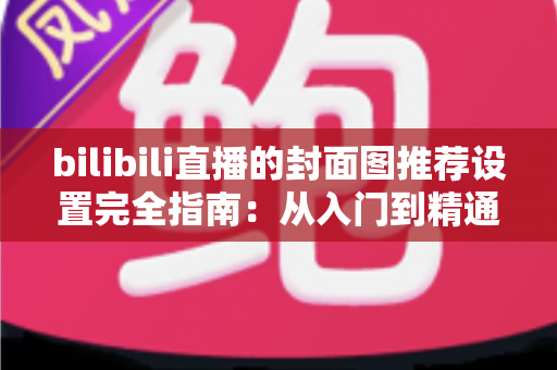 bilibili直播的封面图推荐设置完全指南:从入门到精通,助你直播间流量倍增 bilibili直播的封面图推荐设置完全指南:从入门到精通,助你直播间流量倍增