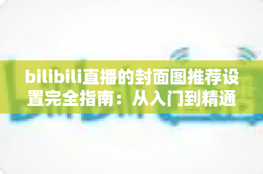 bilibili直播的封面图推荐设置完全指南:从入门到精通,助你直播间流量倍增 bilibili直播的封面图推荐设置完全指南:从入门到精通,助你直播间流量倍增
