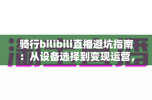 骑行bilibili直播避坑指南:从设备选择到变现运营,新手主播必读的全方位避雷手册 骑行bilibili直播避坑指南:从设备选择到变现运营,新手主播必读的全方位避雷手册