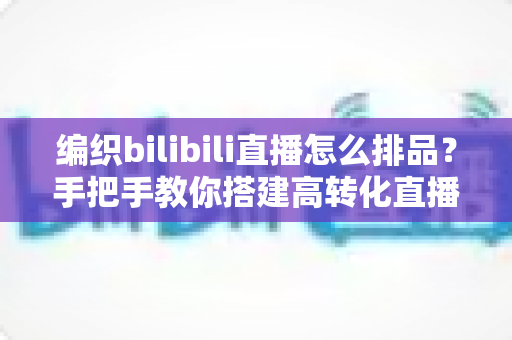 编织bilibili直播怎么排品？手把手教你搭建高转化直播间排品体系，让毛线生意越播越火