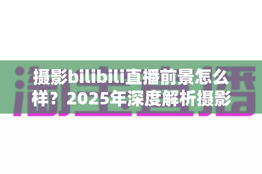 摄影bilibili直播前景怎么样？2025年深度解析摄影直播的机遇、变现与未来趋势