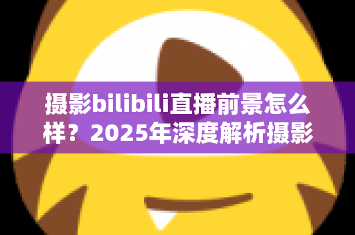摄影bilibili直播前景怎么样？2025年深度解析摄影直播的机遇、变现与未来趋势