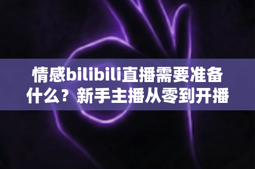 情感bilibili直播需要准备什么?新手主播从零到开播的完整攻略指南 情感bilibili直播需要准备什么?新手主播从零到开播的完整攻略指南