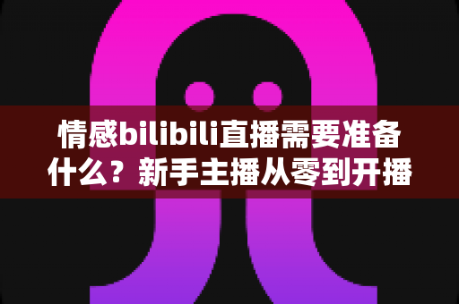 情感bilibili直播需要准备什么?新手主播从零到开播的完整攻略指南 情感bilibili直播需要准备什么?新手主播从零到开播的完整攻略指南