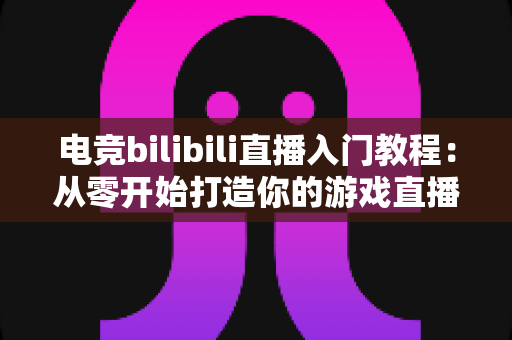 电竞bilibili直播入门教程:从零开始打造你的游戏直播间全攻略 电竞bilibili直播入门教程:从零开始打造你的游戏直播间全攻略