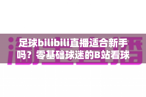 足球bilibili直播适合新手吗?零基础球迷的B站看球入门全指南 足球bilibili直播适合新手吗?零基础球迷的B站看球入门全指南