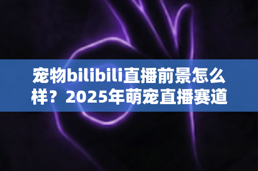 宠物bilibili直播前景怎么样？2025年萌宠直播赛道机遇、变现与入局全解析