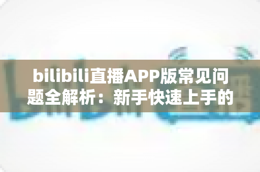 bilibili直播APP版常见问题全解析:新手快速上手的实用指南与故障排查手册 bilibili直播APP版常见问题全解析:新手快速上手的实用指南与故障排查手册