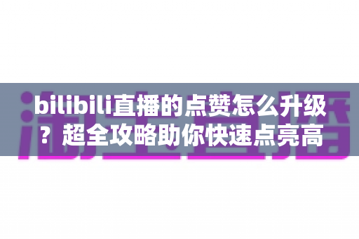 bilibili直播的点赞怎么升级？超全攻略助你快速点亮高级点赞特效