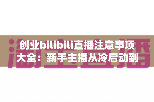 创业bilibili直播注意事项大全:新手主播从冷启动到稳定变现的实战避坑指南 创业bilibili直播注意事项大全:新手主播从冷启动到稳定变现的实战避坑指南
