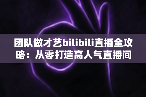 团队做才艺bilibili直播全攻略:从零打造高人气直播间的实战指南 团队做才艺bilibili直播全攻略:从零打造高人气直播间的实战指南