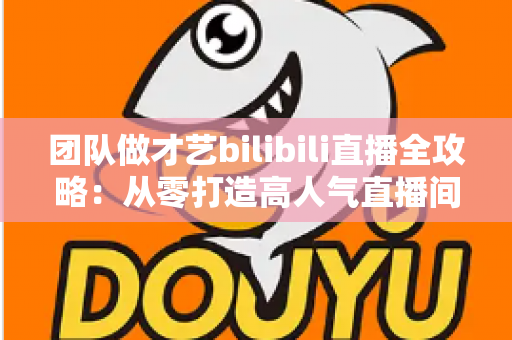 团队做才艺bilibili直播全攻略:从零打造高人气直播间的实战指南 团队做才艺bilibili直播全攻略:从零打造高人气直播间的实战指南