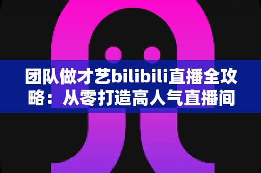 团队做才艺bilibili直播全攻略:从零打造高人气直播间的实战指南 团队做才艺bilibili直播全攻略:从零打造高人气直播间的实战指南