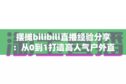 摆摊bilibili直播经验分享:从0到1打造高人气户外直播间的实战全攻略 摆摊bilibili直播经验分享:从0到1打造高人气户外直播间的实战全攻略