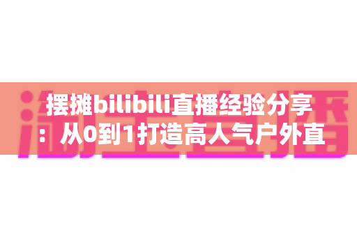 摆摊bilibili直播经验分享:从0到1打造高人气户外直播间的实战全攻略 摆摊bilibili直播经验分享:从0到1打造高人气户外直播间的实战全攻略