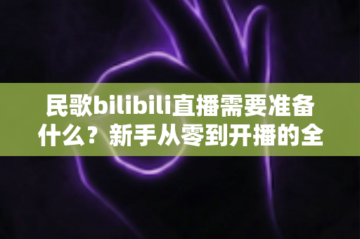 民歌bilibili直播需要准备什么?新手从零到开播的全流程实用指南 民歌bilibili直播需要准备什么?新手从零到开播的全流程实用指南
