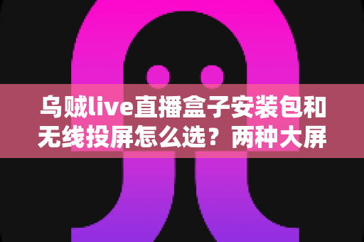 乌贼live直播盒子安装包和无线投屏怎么选?两种大屏观看方案全维度对比与避坑选购指南 乌贼live直播盒子安装包和无线投屏怎么选?两种大屏观看方案全维度对比与避坑选购指南