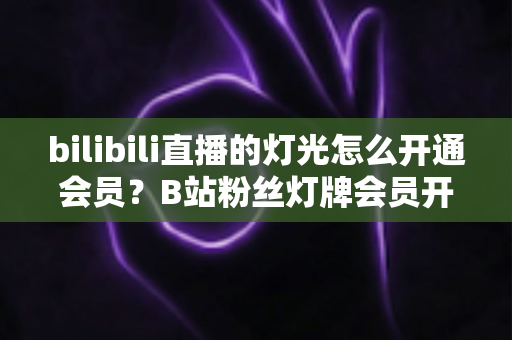 bilibili直播的灯光怎么开通会员?B站粉丝灯牌会员开通与点亮全流程攻略 bilibili直播的灯光怎么开通会员?B站粉丝灯牌会员开通与点亮全流程攻略