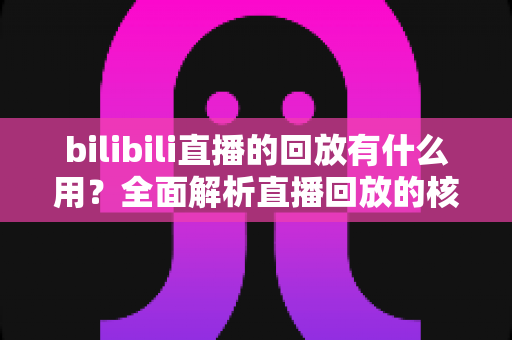 bilibili直播的回放有什么用？全面解析直播回放的核心价值与实用场景