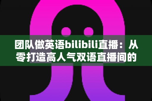 团队做英语bilibili直播:从零打造高人气双语直播间的实战指南 团队做英语bilibili直播:从零打造高人气双语直播间的实战指南