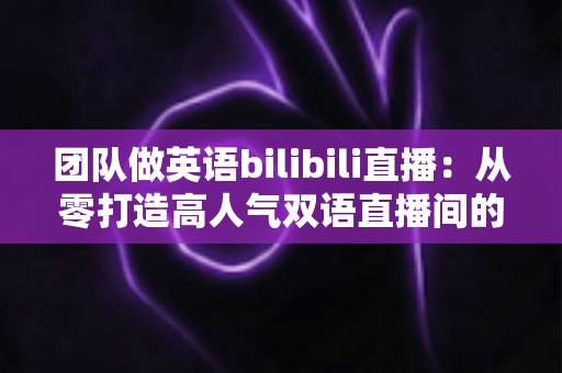 团队做英语bilibili直播:从零打造高人气双语直播间的实战指南 团队做英语bilibili直播:从零打造高人气双语直播间的实战指南