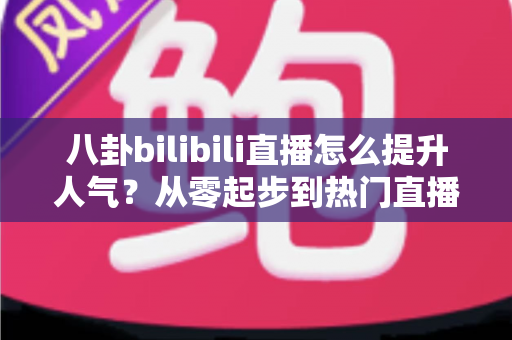 八卦bilibili直播怎么提升人气？从零起步到热门直播间的实战涨粉全攻略