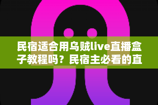 民宿适合用乌贼live直播盒子教程吗？民宿主必看的直播营销实用指南