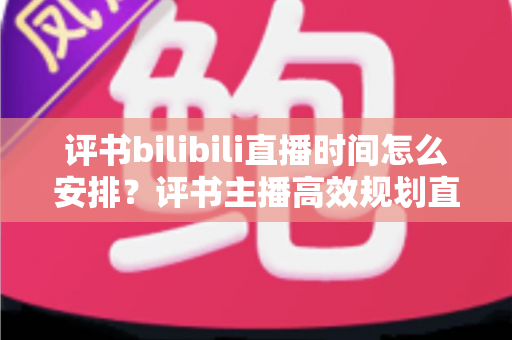 评书bilibili直播时间怎么安排?评书主播高效规划直播时间的完整指南与实用策略 评书bilibili直播时间怎么安排?评书主播高效规划直播时间的完整指南与实用策略
