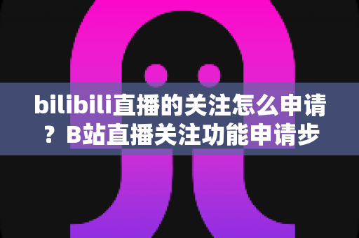 bilibili直播的关注怎么申请?B站直播关注功能申请步骤与快速涨粉全攻略 bilibili直播的关注怎么申请?B站直播关注功能申请步骤与快速涨粉全攻略