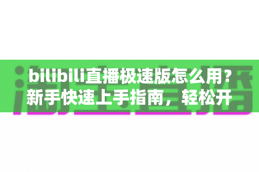 bilibili直播极速版怎么用？新手快速上手指南，轻松开启高质量直播观看体验