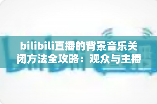 bilibili直播的背景音乐关闭方法全攻略：观众与主播都能一键静音的实用指南