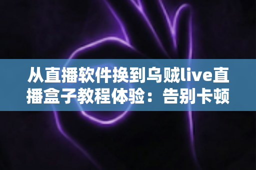 从直播软件换到乌贼live直播盒子教程体验:告别卡顿掉帧,新手也能一次搞定的直播硬件升级实战指南 从直播软件换到乌贼live直播盒子教程体验:告别卡顿掉帧,新手也能一次搞定的直播硬件升级实战指南