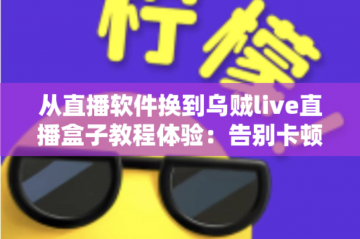 从直播软件换到乌贼live直播盒子教程体验：告别卡顿掉帧，新手也能一次搞定的直播硬件升级实战指南