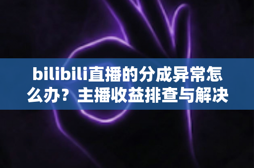 bilibili直播的分成异常怎么办？主播收益排查与解决全攻略，让你的每一分努力都不被辜负