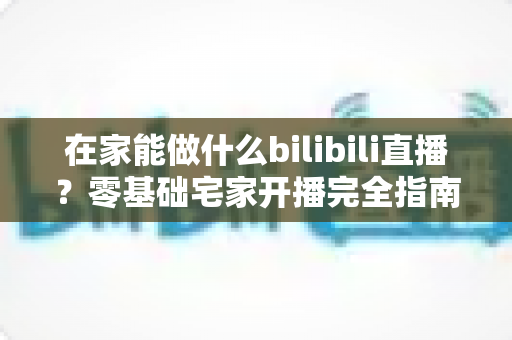 在家能做什么bilibili直播?零基础宅家开播完全指南,轻松打造你的高人气直播间 在家能做什么bilibili直播?零基础宅家开播完全指南,轻松打造你的高人气直播间